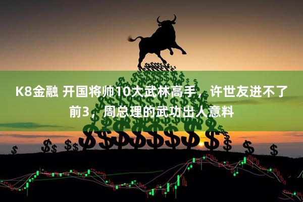 K8金融 开国将帅10大武林高手,许世友进不了前3,周总理的武功出人意料