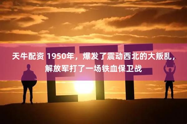 天牛配资 1950年,爆发了震动西北的大叛乱,解放军打了一场铁血保卫战