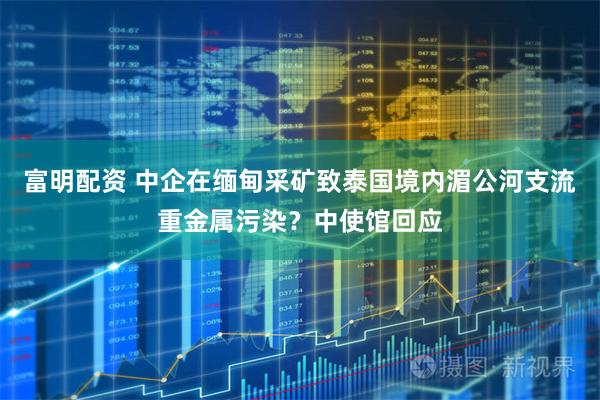 富明配资 中企在缅甸采矿致泰国境内湄公河支流重金属污染？中使馆回应