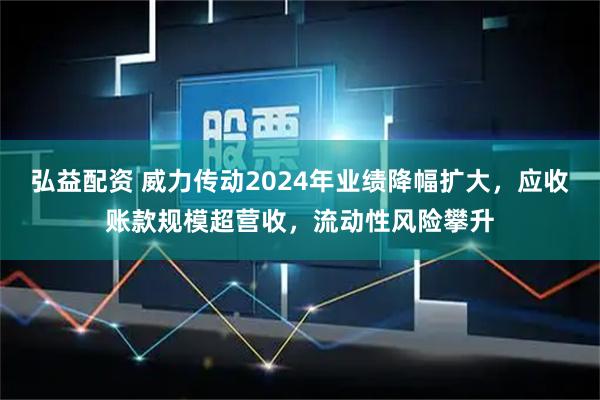 弘益配资 威力传动2024年业绩降幅扩大,应收账款规模超营收,流动性风险攀升