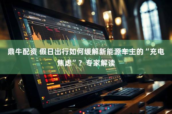 鼎牛配资 假日出行如何缓解新能源车主的“充电焦虑”?专家解读
