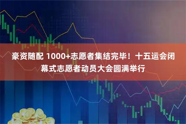 豪资随配 1000+志愿者集结完毕！十五运会闭幕式志愿者动员大会圆满举行