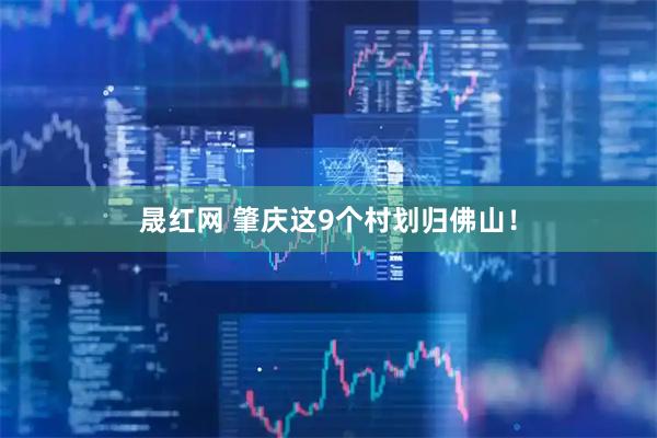 晟红网 肇庆这9个村划归佛山！