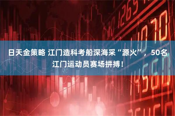 日天金策略 江门造科考船深海采“源火”,50名江门运动员赛场拼搏!