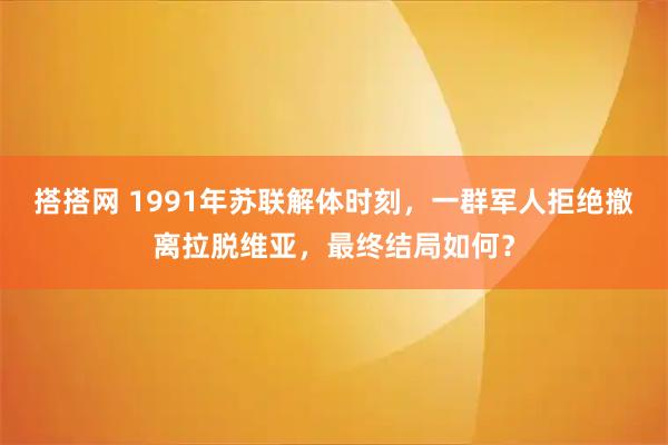 搭搭网 1991年苏联解体时刻,一群军人拒绝撤离拉脱维亚,最终结局如何?