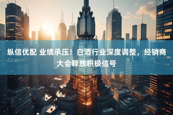 纵信优配 业绩承压!白酒行业深度调整,经销商大会释放积极信号