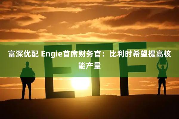 富深优配 Engie首席财务官:比利时希望提高核能产量