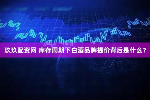 玖玖配资网 库存周期下白酒品牌提价背后是什么？